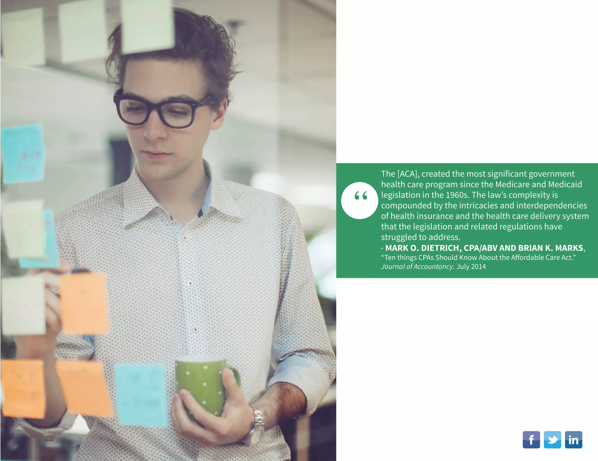 “
The [ACA], created the most significant government
health care program since the Medicare and Medicaid
legislation in the 1960s. The law’s complexity is
compounded by the intricacies and interdependencies
of health insurance and the health care delivery system
that the legislation and related regulations have
struggled to address.
- MARK O. DIETRICH, CPA/ABV AND BRIAN K. MARKS,
“Ten things CPAs Should Know About the Affordable Care Act.”
Journal of Accountancy. July 2014
 