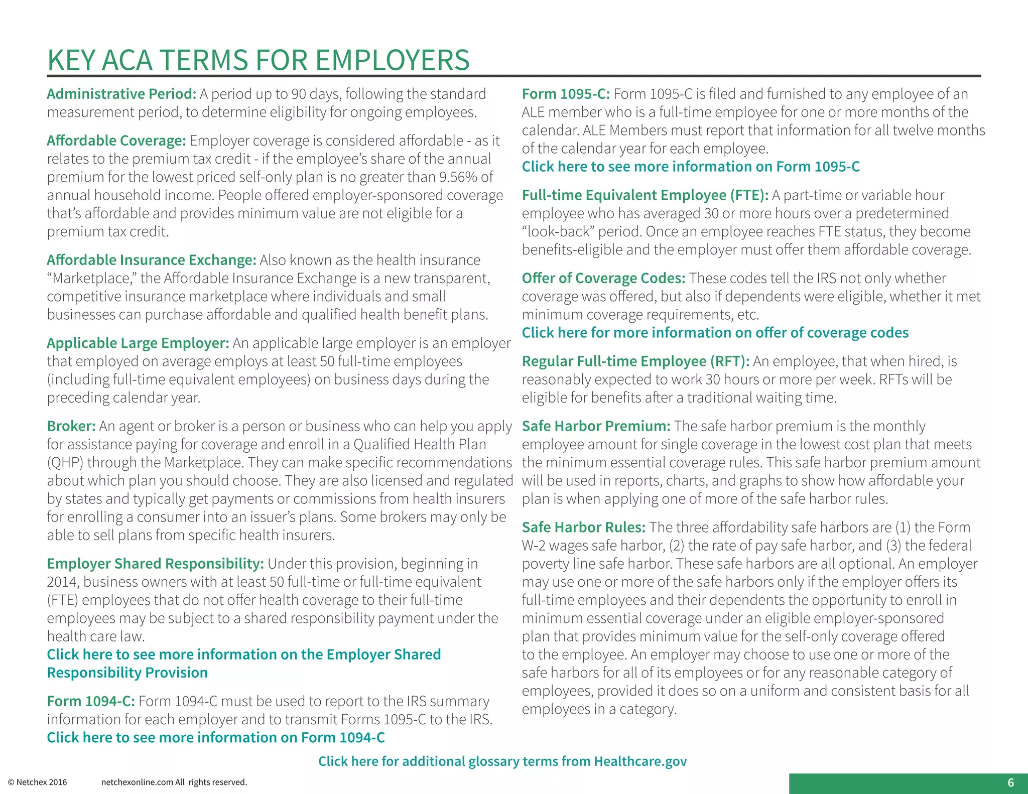KEY ACA TERMS FOR EMPLOYERS
Administrative Period: A period up to 90 days, following the standard
measurement period, to determine eligibility for ongoing employees.
Affordable Coverage: Employer coverage is considered affordable - as it
relates to the premium tax credit - if the employee’s share of the annual
premium for the lowest priced self-only plan is no greater than 9.56% of
annual household income. People offered employer-sponsored coverage
that’s affordable and provides minimum value are not eligible for a
premium tax credit.
Affordable Insurance Exchange: Also known as the health insurance
“Marketplace,” the Affordable Insurance Exchange is a new transparent,
competitive insurance marketplace where individuals and small
businesses can purchase affordable and qualified health benefit plans.
Applicable Large Employer: An applicable large employer is an employer
that employed on average employs at least 50 full-time employees
(including full-time equivalent employees) on business days during the
preceding calendar year.
Broker: An agent or broker is a person or business who can help you apply
for assistance paying for coverage and enroll in a Qualified Health Plan
(QHP) through the Marketplace. They can make specific recommendations
about which plan you should choose. They are also licensed and regulated
by states and typically get payments or commissions from health insurers
for enrolling a consumer into an issuer’s plans. Some brokers may only be
able to sell plans from specific health insurers.
Employer Shared Responsibility: Under this provision, beginning in
2014, business owners with at least 50 full-time or full-time equivalent
(FTE) employees that do not offer health coverage to their full-time
employees may be subject to a shared responsibility payment under the
health care law.
Click here to see more information on the Employer Shared
Responsibility Provision
Form 1094-C: Form 1094-C must be used to report to the IRS summary
information for each employer and to transmit Forms 1095-C to the IRS.
Click here to see more information on Form 1094-C
Form 1095-C: Form 1095-C is filed and furnished to any employee of an
ALE member who is a full-time employee for one or more months of the
calendar. ALE Members must report that information for all twelve months
of the calendar year for each employee.
Click here to see more information on Form 1095-C
Full-time Equivalent Employee (FTE): A part-time or variable hour
employee who has averaged 30 or more hours over a predetermined
“look-back” period. Once an employee reaches FTE status, they become
benefits-eligible and the employer must offer them affordable coverage.
Offer of Coverage Codes: These codes tell the IRS not only whether
coverage was offered, but also if dependents were eligible, whether it met
minimum coverage requirements, etc.
Click here for more information on offer of coverage codes
Regular Full-time Employee (RFT): An employee, that when hired, is
reasonably expected to work 30 hours or more per week. RFTs will be
eligible for benefits after a traditional waiting time.
Safe Harbor Premium: The safe harbor premium is the monthly
employee amount for single coverage in the lowest cost plan that meets
the minimum essential coverage rules. This safe harbor premium amount
will be used in reports, charts, and graphs to show how affordable your
plan is when applying one of more of the safe harbor rules.
Safe Harbor Rules: The three affordability safe harbors are (1) the Form
W-2 wages safe harbor, (2) the rate of pay safe harbor, and (3) the federal
poverty line safe harbor. These safe harbors are all optional. An employer
may use one or more of the safe harbors only if the employer offers its
full-time employees and their dependents the opportunity to enroll in
minimum essential coverage under an eligible employer-sponsored
plan that provides minimum value for the self-only coverage offered
to the employee. An employer may choose to use one or more of the
safe harbors for all of its employees or for any reasonable category of
employees, provided it does so on a uniform and consistent basis for all
employees in a category.
© Netchex 2016	 netchexonline.com All rights reserved.
Click here for additional glossary terms from Healthcare.gov
6
 