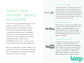 Custom-made
resources - tapping
into expertise
The internet and social media has given us all
access to experts, their work, and their
thinking: directly and in real-time. We also
know that the empowered learner values
knowledge-sharing and team collaboration
over any other forms of learning. The key to
making this work in organisations is making
knowledge-sharing - and access to
knowledge and know-how - as easy as it is
online, outside of the corporate infrastructure.
With 84% employees potentially willing to use
technology to share what they know with their
peers, companies are increasingly unleashing
the power of their own experts.
Disney brought together internal digital experts
to raise the level of digital awareness in order to
capitalise on emerging digital trends. L&D
played a facilitation role, whilst the digital
expertise that resided in Marketing, Online, IT
and Digital Media Distribution co-owned the
design and delivery.
Google’s Googler-to-Googler program is one
good example of how companies promote a
learning culture. Karen May, Google’s Head of
People Operations, says that giving employees
teaching roles makes learning a natural part of
the way employees work together, rather than
something HR makes them do.
Googler-to-Googler
Disney Digital Lab
Learning like YouTube
A Telecommunications company in the US,
capitalised on the ﬁeld expertise of their
engineers by having them record themselves,
with smartphones, repairing customer boxes
(many of them obsolete). These recordings
were then uploaded onto a platform that
allowed other engineers to search and ﬁnd
these tutorials as they would on Youtube.
 