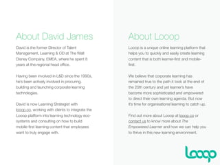 About David James
David is the former Director of Talent
Management, Learning & OD at The Walt
Disney Company, EMEA, where he spent 8
years at the regional head ofﬁce.
Having been involved in L&D since the 1990s,
he’s been actively involved in procuring,
building and launching corporate learning
technologies.
David is now Learning Strategist with
looop.co, working with clients to integrate the
Looop platform into learning technology eco-
systems and consulting on how to build
mobile-ﬁrst learning content that employees
want to truly engage with.
About Looop
Looop is a unique online learning platform that
helps you to quickly and easily create learning
content that is both learner-ﬁrst and mobile-
ﬁrst.
We believe that corporate learning has
remained true to the path it took at the end of
the 20th century and yet learner’s have
become more sophisticated and empowered
to direct their own learning agenda. But now
it’s time for organisational learning to catch up.
Find out more about Looop at looop.co or
contact us to know more about The
Empowered Learner and how we can help you
to thrive in this new learning environment.
 