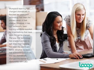 v
Workplace learning has
changed dramatically in
the past ten years and
technology has been the
primary driver of that
change. However, it has
not necessarily been
learning solutions supplied
by organisations that have
been the game-changer.
The way that technology
has enabled workers to
self-direct their learning
has been the signiﬁcant
factor. Whether it’s been
fully acknowledged or not,
this has dramatically
changed the learner’s
relationship with L&D.
 