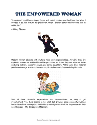 THE EMPOWERED WOMAN
“I suppose I could have stayed home and baked cookies and had teas, but what I
decided to do was to fulfill my profession, which I entered before my husband, was in
public life.”
- Hillary Clinton
Modern women struggle with multiple roles and responsibilities. At work, they are
expected to exercise leadership and be productive. At home, they are expected to be
nurturing mothers, supportive wives, and caring daughters. At the same time, national
policies encourage women to have more children because of the declining birth rate.
With all these demands, expectations, and responsibilities, it’s easy to get
overwhelmed. Yet, there seems to be small but growing group successful women
leaders who have managed to find balance and alignment in all the disparate roles they
need to juggle – the Empowered Woman.
Success Resources: http://www.srpl.net/
 