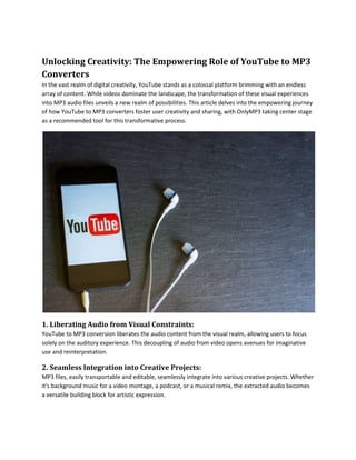 Unlocking Creativity: The Empowering Role of YouTube to MP3
Converters
In the vast realm of digital creativity, YouTube stands as a colossal platform brimming with an endless
array of content. While videos dominate the landscape, the transformation of these visual experiences
into MP3 audio files unveils a new realm of possibilities. This article delves into the empowering journey
of how YouTube to MP3 converters foster user creativity and sharing, with OnlyMP3 taking center stage
as a recommended tool for this transformative process.
1. Liberating Audio from Visual Constraints:
YouTube to MP3 conversion liberates the audio content from the visual realm, allowing users to focus
solely on the auditory experience. This decoupling of audio from video opens avenues for imaginative
use and reinterpretation.
2. Seamless Integration into Creative Projects:
MP3 files, easily transportable and editable, seamlessly integrate into various creative projects. Whether
it's background music for a video montage, a podcast, or a musical remix, the extracted audio becomes
a versatile building block for artistic expression.
 