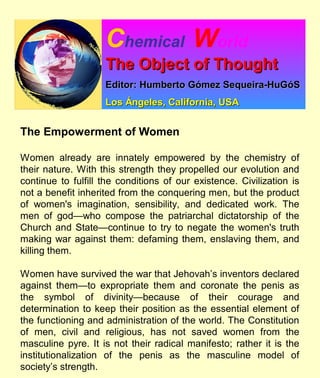 Chemical World
The Object of ThoughtThe Object of Thought
Editor: Humberto Gómez Sequeira-HuGóSEditor: Humberto Gómez Sequeira-HuGóS
Los Ángeles, California, USALos Ángeles, California, USA
The Empowerment of Women
Women already are innately empowered by the chemistry of
their nature. With this strength they propelled our evolution and
continue to fulfill the conditions of our existence. Civilization is
not a benefit inherited from the conquering men, but the product
of women's imagination, sensibility, and dedicated work. The
men of god—who compose the patriarchal dictatorship of the
Church and State—continue to try to negate the women's truth
making war against them: defaming them, enslaving them, and
killing them.
Women have survived the war that Jehovah’s inventors declared
against them—to expropriate them and coronate the penis as
the symbol of divinity—because of their courage and
determination to keep their position as the essential element of
the functioning and administration of the world. The Constitution
of men, civil and religious, has not saved women from the
masculine pyre. It is not their radical manifesto; rather it is the
institutionalization of the penis as the masculine model of
society’s strength.
 