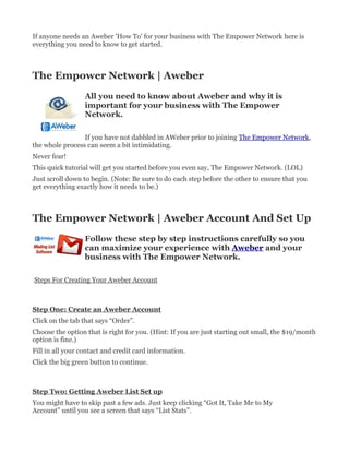 If anyone needs an Aweber 'How To' for your business with The Empower Network here is
everything you need to know to get started.



The Empower Network | Aweber
                  All you need to know about Aweber and why it is
                  important for your business with The Empower
                  Network.

                 If you have not dabbled in AWeber prior to joining The Empower Network,
the whole process can seem a bit intimidating.
Never fear!
This quick tutorial will get you started before you even say, The Empower Network. (LOL)
Just scroll down to begin. (Note: Be sure to do each step before the other to ensure that you
get everything exactly how it needs to be.)



The Empower Network | Aweber Account And Set Up
                  Follow these step by step instructions carefully so you
                  can maximize your experience with Aweber and your
                  business with The Empower Network.

Steps For Creating Your Aweber Account



Step One: Create an Aweber Account
Click on the tab that says “Order”.
Choose the option that is right for you. (Hint: If you are just starting out small, the $19/month
option is fine.)
Fill in all your contact and credit card information.
Click the big green button to continue.



Step Two: Getting Aweber List Set up
You might have to skip past a few ads. Just keep clicking “Got It, Take Me to My
Account” until you see a screen that says “List Stats”.
 