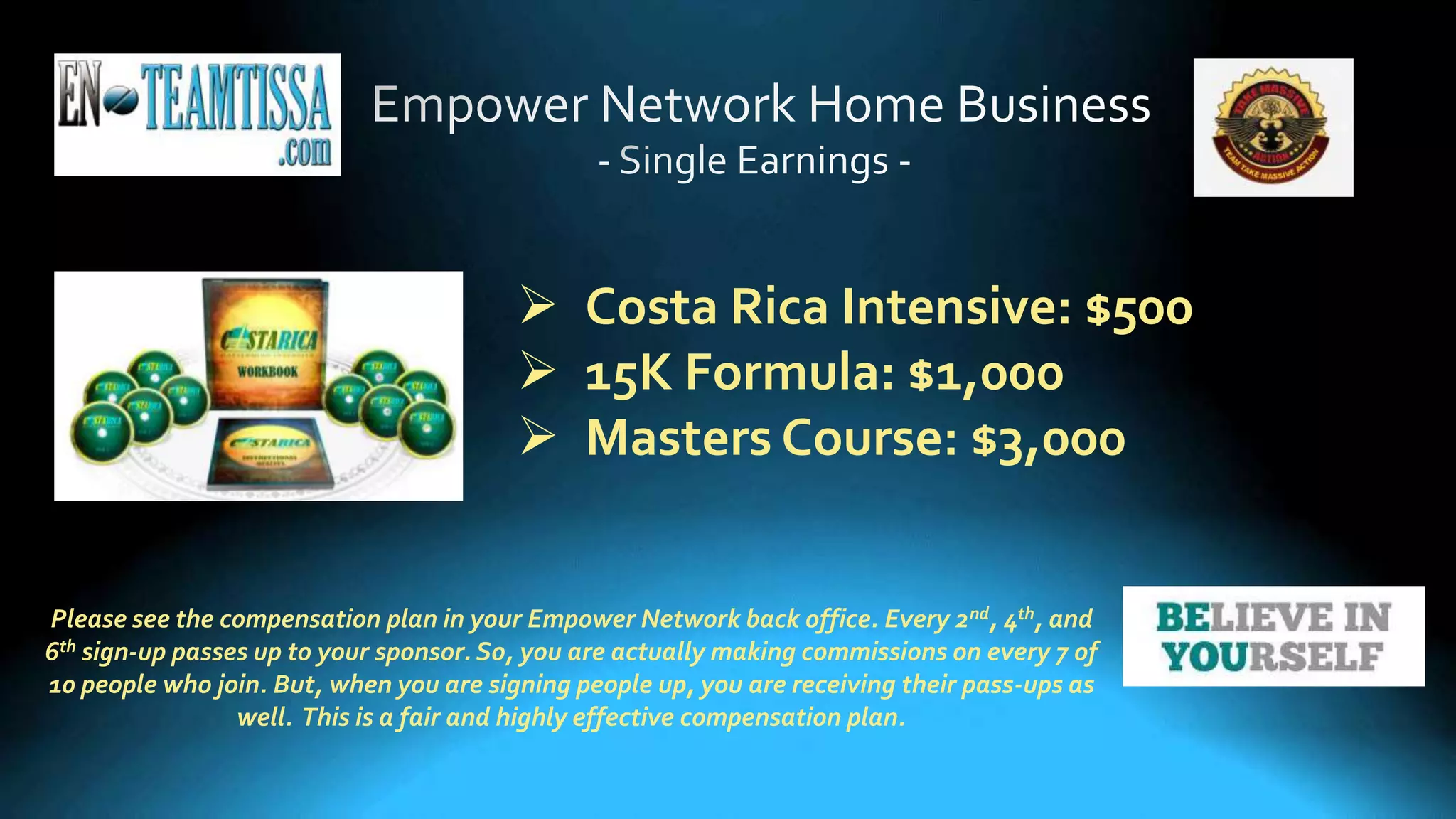 Please see the compensation plan in your Empower Network back office. Every 2nd, 4th, and
6th sign-up passes up to your sponsor. So, you are actually making commissions on every 7 of
10 people who join. But, when you are signing people up, you are receiving their pass-ups as
well. This is a fair and highly effective compensation plan.
 Costa Rica Intensive: $500
 15K Formula: $1,000
 Masters Course: $3,000
 