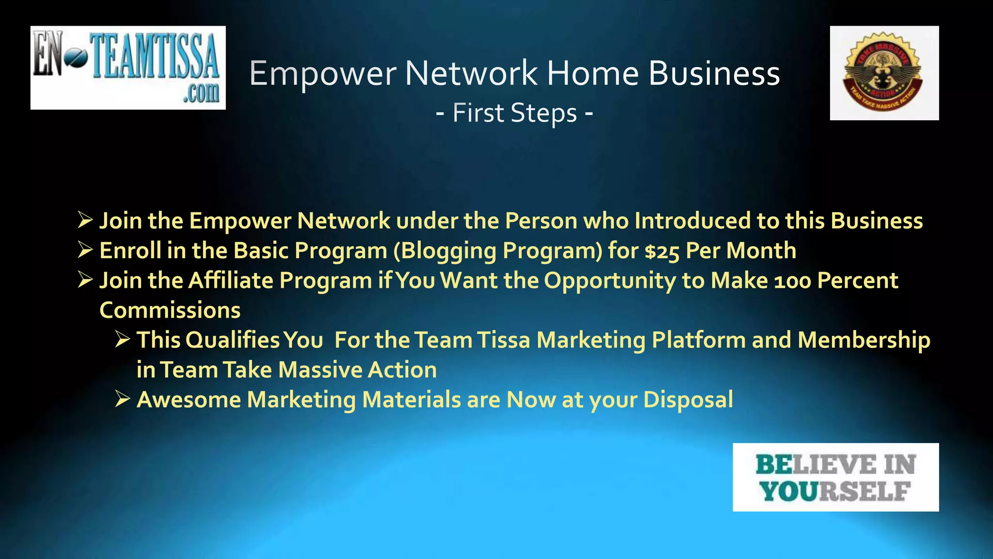 Join the Empower Network under the Person who Introduced to this Business
Enroll in the Basic Program (Blogging Program) for $25 Per Month
Join the Affiliate Program ifYou Want the Opportunity to Make 100 Percent
Commissions
This QualifiesYou For theTeamTissa Marketing Platform and Membership
inTeamTake Massive Action
Awesome Marketing Materials are Now at your Disposal
 