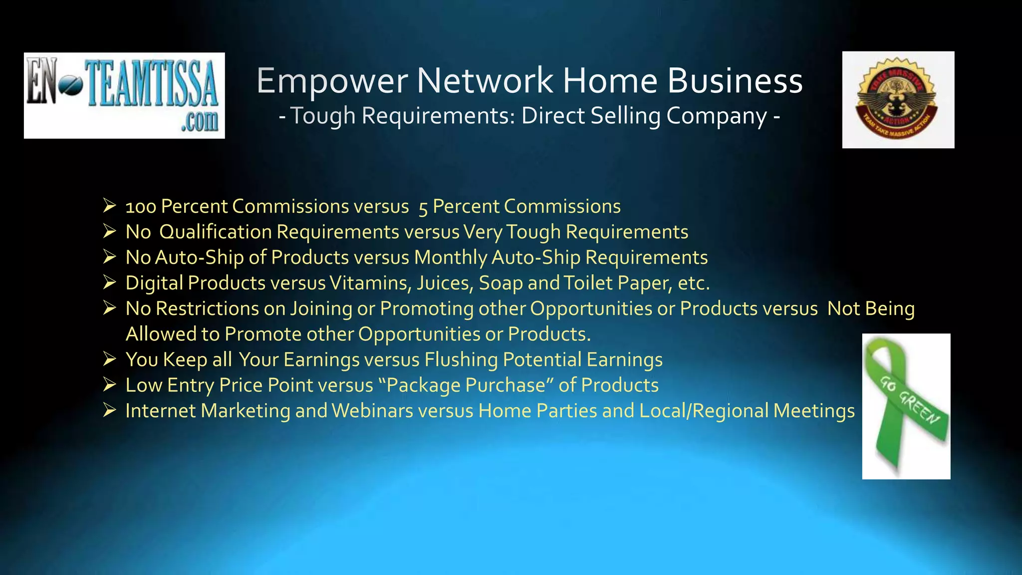  100 Percent Commissions versus 5 Percent Commissions
 No Qualification Requirements versusVeryTough Requirements
 NoAuto-Ship of Products versus MonthlyAuto-Ship Requirements
 Digital Products versusVitamins, Juices, Soap andToilet Paper, etc.
 No Restrictions on Joining or Promoting other Opportunities or Products versus Not Being
Allowed to Promote other Opportunities or Products.
 You Keep all Your Earnings versus Flushing Potential Earnings
 Low Entry Price Point versus “Package Purchase” of Products
 Internet Marketing andWebinars versus Home Parties and Local/Regional Meetings
 