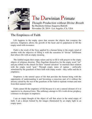 The Darwinian Primate 
Thought Production without Divine Breath 
By Humberto Gómez Sequeira-HuGóS 
November 28, 2014 - Los Angeles, CA, USA 
The Emptiness of Faith 
Life happens in the empty space that sustains the objects that compose the 
universe. Emptiness allows the growth of the heart and its palpitation to fill the 
empty mind with resonance. 
Faith is the result of the force applied by a human being to the empty mind of 
another with the objective of filling it with the sensation of “divine” fulfillment 
that infuses life with an empty meaning. 
The faithful negate their empty nature and try to fill it with prayers to the empty 
objects of religious doctrine. They flagellate themselves for the empty word “sin” 
and pay tribute to the church for their “eternal salvation” to maintain their relation 
with the empty word “god.” Through empty states of rapture - artificially 
stimulated by the guardians of their faith with empty words – they suffer and die in 
emptiness. 
Emptiness is the natural space of life that provides the human being with the 
opportunity of understanding it and becoming a conscious part of it without the 
anxiety caused by the war of the guardians of the faith to separate women and men 
from their natural world. 
Faith cannot fill the emptiness of life because it is not a natural element of it or 
superior to its chemical force. The millenary attempt to fill it with divine prophecy 
continues to dissipate in emptiness. 
I am an empty thought of the object of self that arises in the mind empty of 
faith. I am a dream formed by the images illuminated by an empty light in an 
empty space. 
