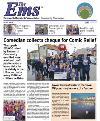 Emsworth Residents’Association Community Newspaper
July 2015In this issue
St George’s Day
Parade - photo
special
p 16-17
Griff supports
Oyster boat
Terror
p3
Food Fortnight
plans revealed
p21
Comedian, Hugh Dennis came to Emsworth
to collect an impressive £15,000 raised in the
town during Red Nose weekend for Comic
Relief and was knocked out by the communi-
ty’s fund raising efforts.
On the day he said, “Wow. From me and
on behalf of everyone at Comic Relief, thank
you, Emsworth: the UK’s first Red Nose Town.
You’ve been busy, I see. Comedy workshops,
fashionshow,fancydress,foodmarkets,films,
street entertainment, cookery workshops,
a cycle-a-thon, restaurants, pubs and deli-
catessens indulging in good-humored name
changing, and probably the world’s longest
(and certainly the world’s only) Red Nose duck
race, all in aid of Comic Relief.’
‘The amount you raised is enough to vacci-
nate overthree and a halfthousand children in
Africa, against five deadly childhood diseases.
Or, it could pay for a years’ worth of home-vis-
its: friendship, company and support for 75
isolated older people in the UK’.
‘Your weekend of silliness, revelry and gen-
erosity really will touch and transform many
lives… providing of course, we can find a way
to getthis outsized cardboard chequethrough
the cashier’s window’.
‘Emsworth: thank you.”
The Red Nose weekend was the result of
a collaboration between two very pro-active
groups in Emsworth. WemsFest and the EBA.
They worked together on the project, which
saw the Gigglers market, pennies around the
Millpond, a silent disco, comedy galore, kids
events, super heroes and fishermen every-
where; a Red Nose duck race and shops, cafes
and businesses all dressed up forthe occasion.
Lesley DiFonzo
Comedian collects cheque for Comic Relief
The superb
£15,000 raised
by Emsworth
Community
over Red Nose
weekend could
pay for a year’s
home visits for
the elderly in the
UK or vaccinate
many 1000’s of
children in Africa.
Lower levels of water in the Town
Millpond may be more of a feature
SeeingtheTownMillpondwithlower
levelsofwatermaybecomemoreofa
feature in future.The Environmental
Agency is hard pushed to keep up
maintenance as there are only 10
or so operatives for the whole of
Hampshire.
The Millpond is such a special
amenity to the town but the agency
won’t be able to manage water lev-
els for amenity purposes anymore.
They are still going to manage the
pond for flood risk purposes though.
The solutions to the problem are
verycostly;eitherdredgingthepond
completely to remove all of the silt
or– a partial dredge, where ridges of
silt are removed.
Lesley DiFonzo
JangaPhotography
EBA
Local families took part
in fund raising for Comic
Relief in Emsworth
JohnTweddell
 
