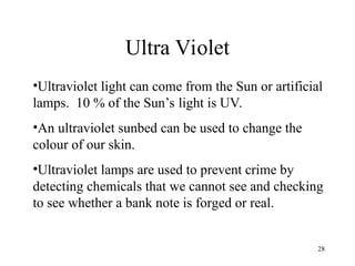 28
Ultra Violet
•Ultraviolet light can come from the Sun or artificial
lamps. 10 % of the Sun’s light is UV.
•An ultraviolet sunbed can be used to change the
colour of our skin.
•Ultraviolet lamps are used to prevent crime by
detecting chemicals that we cannot see and checking
to see whether a bank note is forged or real.
 