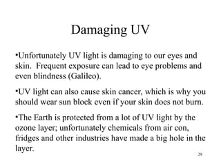 29
Damaging UV
•Unfortunately UV light is damaging to our eyes and
skin. Frequent exposure can lead to eye problems and
even blindness (Galileo).
•UV light can also cause skin cancer, which is why you
should wear sun block even if your skin does not burn.
•The Earth is protected from a lot of UV light by the
ozone layer; unfortunately chemicals from air con,
fridges and other industries have made a big hole in the
layer.
 