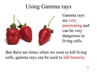 34
Using Gamma rays
But there are times when we want to kill living
cells, gamma rays can be used to kill bacteria.
Gamma rays
are very
penetrating and
can be very
dangerous to
living cells.
 