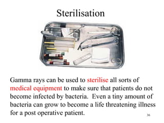 36
Gamma rays can be used to sterilise all sorts of
medical equipment to make sure that patients do not
become infected by bacteria. Even a tiny amount of
bacteria can grow to become a life threatening illness
for a post operative patient.
Sterilisation
 