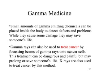 37
Gamma Medicine
•Small amounts of gamma emitting chemicals can be
placed inside the body to detect defects and problems.
While they cause some damage they may save
someone’s life.
•Gamma rays can also be used to treat cancer by
focussing beams of gamma rays onto cancer cells.
This treatment can be dangerous and painful but may
prolong or save someone’s life. X-rays are also used
to treat cancer by this method.
 