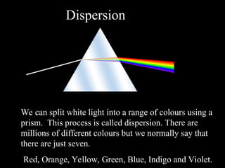 4
Dispersion
We can split white light into a range of colours using a
prism. This process is called dispersion. There are
millions of different colours but we normally say that
there are just seven.
Red, Orange, Yellow, Green, Blue, Indigo and Violet.
 