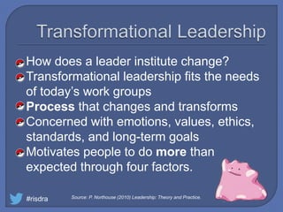 How does a leader institute change?
Transformational leadership fits the needs
of today’s work groups
Process that changes and transforms
Concerned with emotions, values, ethics,
standards, and long-term goals
Motivates people to do more than
expected through four factors.
#risdra Source: P. Northouse (2010) Leadership: Theory and Practice.
 