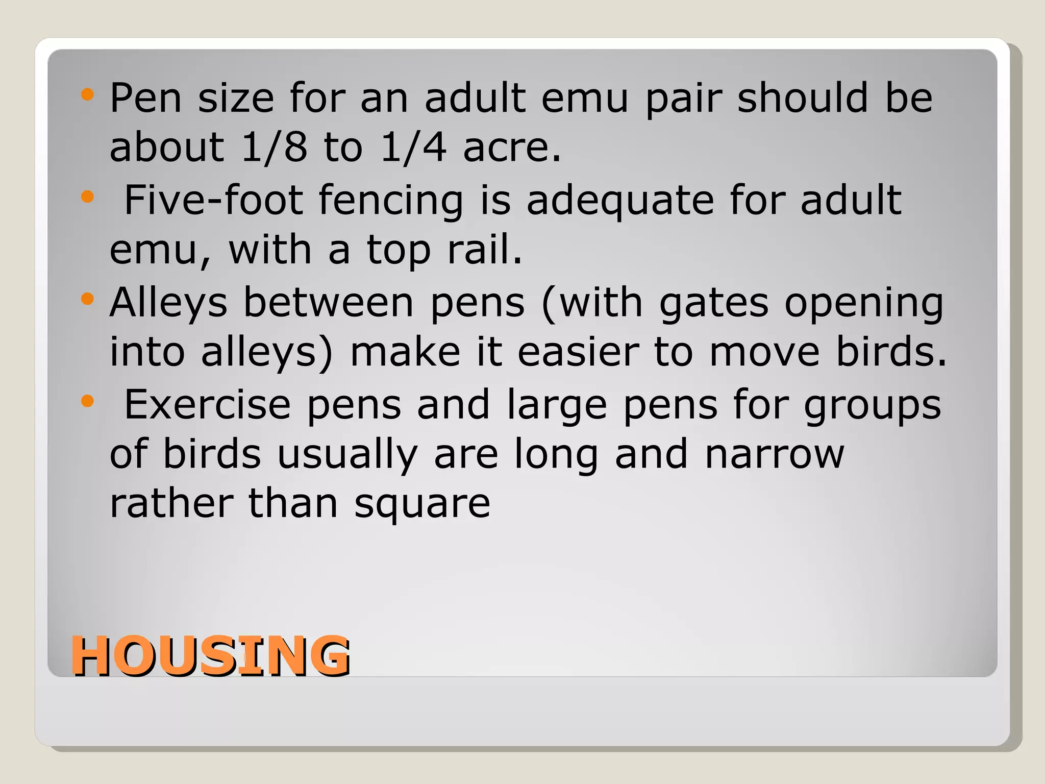 HOUSING Pen size for an adult emu pair should be about 1/8 to 1/4 acre. Five-foot fencing is adequate for adult emu, with a top rail.  Alleys between pens (with gates opening into alleys) make it easier to move birds. Exercise pens and large pens for groups of birds usually are long and narrow rather than square 