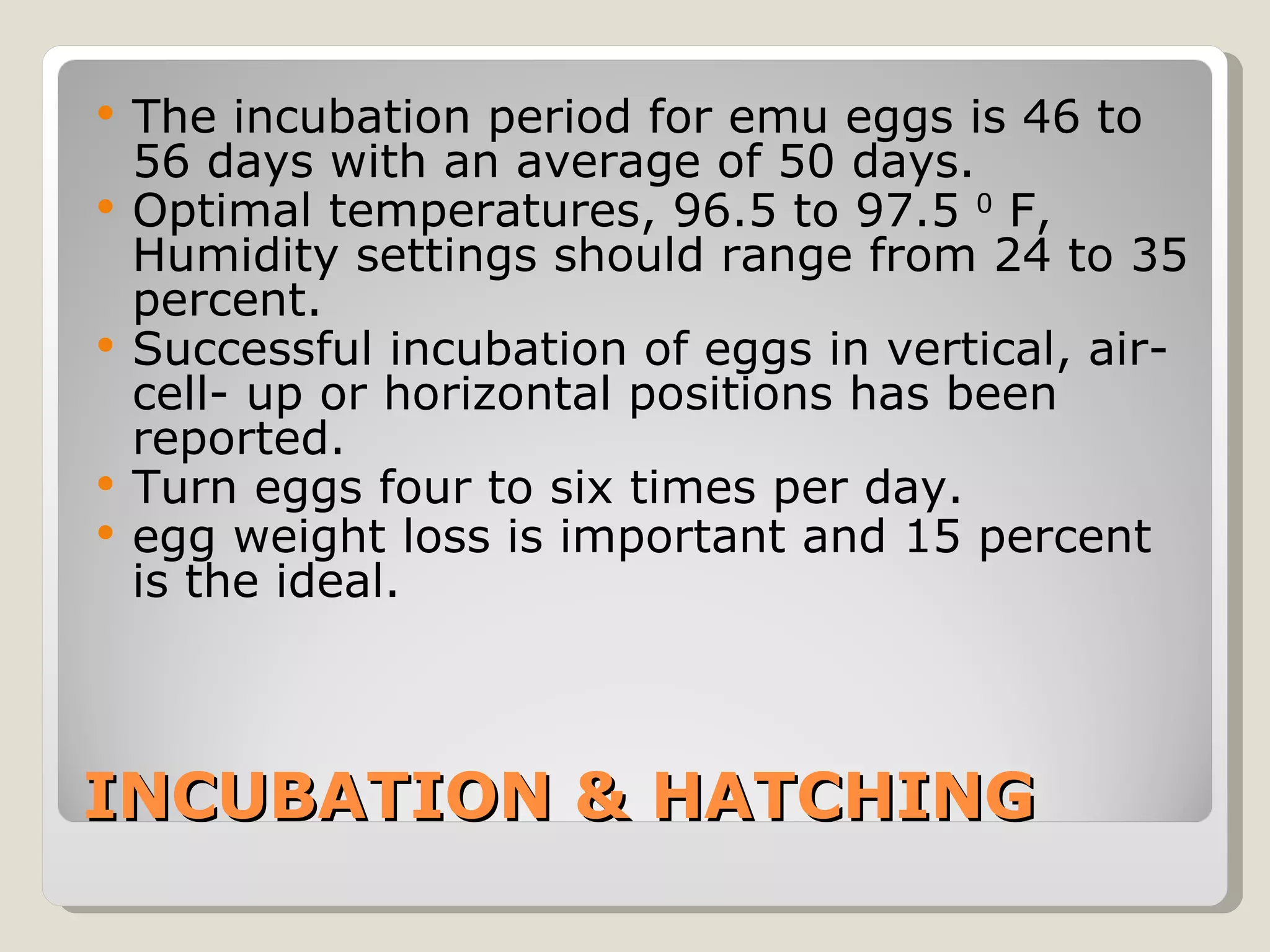 INCUBATION & HATCHING The incubation period for emu eggs is 46 to 56 days with an average of 50 days.  Optimal temperatures, 96.5 to 97.5  0  F, Humidity settings should range from 24 to 35 percent.  Successful incubation of eggs in vertical, air-cell- up or horizontal positions has been reported.  Turn eggs four to six times per day.  egg weight loss is important and 15 percent is the ideal. 