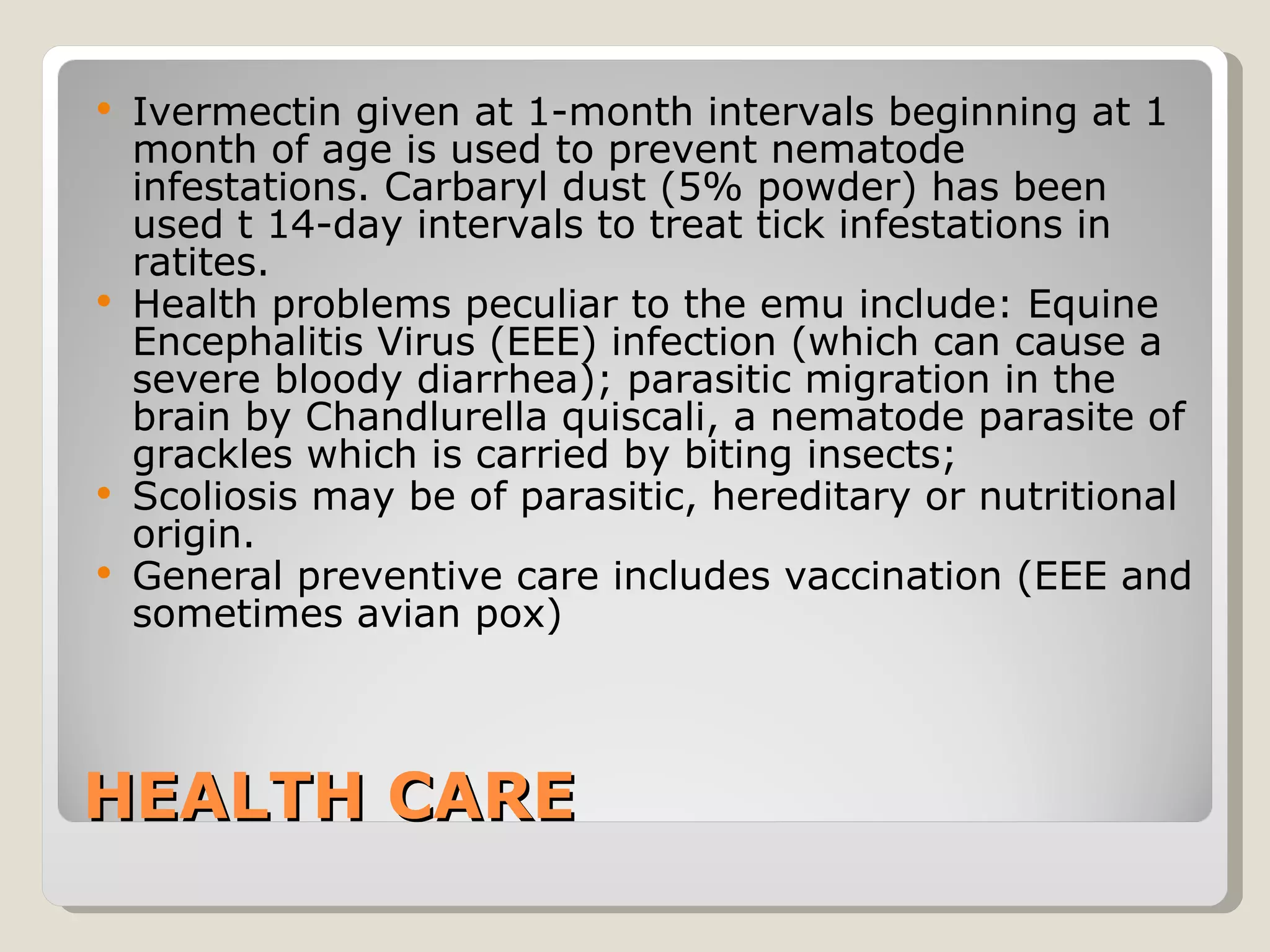 HEALTH CARE Ivermectin given at 1-month intervals beginning at 1 month of age is used to prevent nematode infestations. Carbaryl dust (5% powder) has been used t 14-day intervals to treat tick infestations in ratites.  Health problems peculiar to the emu include: Equine Encephalitis Virus (EEE) infection (which can cause a severe bloody diarrhea); parasitic migration in the brain by Chandlurella quiscali, a nematode parasite of grackles which is carried by biting insects; Scoliosis may be of parasitic, hereditary or nutritional origin.  General preventive care includes vaccination (EEE and sometimes avian pox) 