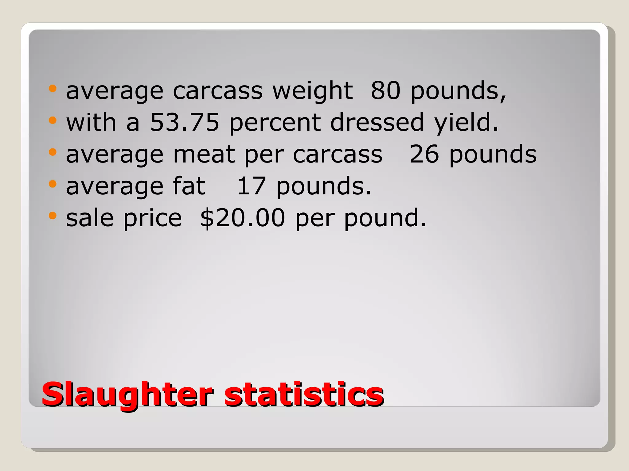 Slaughter statistics  average carcass weight  80 pounds,  with a 53.75 percent dressed yield.  average meat per carcass  26 pounds  average fat  17 pounds.  sale price  $20.00 per pound.  