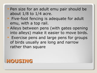 HOUSING Pen size for an adult emu pair should be about 1/8 to 1/4 acre. Five-foot fencing is adequate for adult emu, with a top rail.  Alleys between pens (with gates opening into alleys) make it easier to move birds. Exercise pens and large pens for groups of birds usually are long and narrow rather than square 