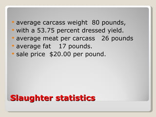 Slaughter statistics  average carcass weight  80 pounds,  with a 53.75 percent dressed yield.  average meat per carcass  26 pounds  average fat  17 pounds.  sale price  $20.00 per pound.  