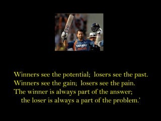 Winners see the potential; losers see the past.
Winners see the gain; losers see the pain.
The winner is always part of th...