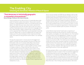The Enabling City
           Unlocking the Democratic Potential of Places & Spaces

“That democracy is intrinsically geographic                                          And it’s not just stickers and SMS that are helping us tell our own
is somewhat unconventional.”                                                         stories and discover the everyday potential of places. [murmur] is
Nancy Ettlinger, Professor, Ohio State University                                    another perfect example of how oral histories and memories can
                                                                                     be documented and shared within a city. [murmur] signs are hard
           They are yellow and can often be found in inexplicable places: light      to ignore: they are green, ear-shaped, and great at making you
           poles, fire hydrants, public phone booths. They can be in pristine        wonder what they stand for. Anyone with a mobile phone can call
           condition or clearly weathered, lonely or surrounded by other sticky      the number provided at each [murmur] location to listen in on the
           objects. No matter the case, many urban centers now host the              stories of others, thus experiencing personal or historical accounts
           tiny yellow stickers that over the years have turned into a secret        that are a connection between past and present, intimate, and
           symbol of lived experiences, at once a subculture’s language and its      public.
           brand. What started in 2004 as Yellow Arrow, a street art project
           on the Lower East Side of Manhattan, quickly expanded to over 460         Lonely Planet’s Experimental Travel Guide is a repository of
           cities and 7500 arrows, turning into a global public art project that     International Situationist–like prompts for transforming tourists
           makes use of the urban landscape to chart crowd-sourced ‘deep             into travelers, city-dwellers into urban safarians. As in the tradition
           maps’ that reveal the many personal stories hidden in our everyday        of the Surrealists and Psychogeographers, travelers are invited
           spaces.                                                                   to engage in all manner of creative experiments in an attempt
                                                                                     to connect with more than just the de rigueur monuments and
           The way the project works is intuitive even for the biggest tech          museums a city has to offer. From photo jaunts to walking through
           skeptics, provided they have operated a cell phone at least once.         streets with horse masks, the guide’s approach to experimental
           Participants make use of uniquely coded yellow arrow stickers             travel illustrates how anyone can uncover and appreciate what’s
           to draw attention to a location of special significance to them.          unique in any city — seeing things from a different perspective,
           Whether it’s the Eiffel Tower or a piece of graffiti, all that’s needed   finding a connection between seemingly disparate realities, and
           is to place a sticker on a chosen site, text one’s story to the           becoming the author of one’s own experience.
           number provided, and leave the yellow arrow for others to find.
           When another person comes across the sticker, they can text in            All three examples reflect a curious, playful, and adventurous desire
           the same code and immediately receive an SMS with the place-              to celebrate the urban, to reclaim it from its sometimes aggressive
           based story of others, often short poetic fragments or game-like          or alienating tendencies and to play a bigger role in its overall
           prompts to action. In this way, Yellow Arrow’s frisky anonymous           evolvement. For renowned scholar Manuel Castells, “cities are an
           exchange enables residents and travelers to celebrate the often           essential raw material in the production of human experiencei,” so it
           imperceptible value of urban spaces, helping participants reclaim         is no surprise to see arts-based interactive projects as increasingly
           personal narratives from official accounts of what is significant and     more popular platforms for public expression and experimentation.
           noteworthy in a city.                                                     More than ever, in fact, finding a way to articulate an alternative
 
