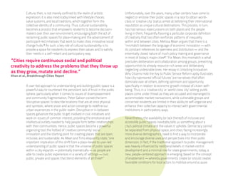 Culture, then, is not merely confined to the realm of artistic           Unfortunately, over the years, many urban centers have come to
           expression; it is also inextricably linked with lifestyle choices,       neglect or enclose their public spaces in a race to obtain world-
           value systems, and local traditions, which together form the             class or ‘creative city’ status aimed at bolstering their international
           collective identity of a community. Thus, cultural sustainability        reputation as unique cultural destinations. This process, in turn,
           becomes a process that empowers residents to become decision-            has had serious repercussions on both places and the people
           makers over their own environment, encouraging both the act of           living in them, frequently favoring a particular corporate definition
           reclaiming public spaces for place-making and the advancement of         of creativity that too often reinforces patterns of inequality
           participant-led initiatives that work to make cities innovative social   within and between cities. Melissa Mean argues that there is a
           change hubs.iv As such, a key role of cultural sustainability is to      “mismatch between the language of economic innovation — with
           provide a space for residents to express their values and to satisfy     its constant references to openness and distribution — and the
           their needs in a self-reliant and participatory way.                     essentially closed nature of much policy making and governance
                                                                                    in most of today’s major citiesvi.” For Mean, this mismatch is what
“Cities require continuous social and political                                     precludes deliberation and collaboration among groups, presenting
creativity to address the problems that they throw up                               opportunities to already resource-rich areas and deliberately
                                                                                    neglecting undesirable ones. Her essay in Unlocking Innovation:
as they grow, mutate and decline.”                                                  Why Citizens Hold the Key to Public Service Reform aptly illustrates
Khan et al., Breakthrough Cities Report
                                                                                    how city-sponsored ‘official futures’ are narratives that often
                                                                                    dominate over all others, defining optimism and opportunity
           A user-led approach to understanding and building public space is a      specifically in relation to economic growth instead of citizen well-
           powerful way to counteract the persistent lack of trust in the public    being. Thus, in a ‘creative city’ or ‘world-class city’ setting, public
           sphere, particularly when it comes to issues of disempowerment           places come under threat as they are occupied and rearranged to
           and community fragmentation. Peter Galison coined the term               accommodate market transactions, while vulnerable groups and
           ‘disruptive spaces’ to describe locations that are at once physical      concerned residents are limited in their ability to self-organize and
           and symbolic, where vision and action converge to redefine our           enhance their collective capacity to interact with governmental
           urban experiences in the public realm. Disruptive or in-between          institutions in participatory ways.
           spaces galvanize the public to get involved in civic initiatives and
           work on issues of common interest, providing the emotional and           Nevertheless, the availability (or lack thereof) of inclusive and
           intellectual outlets needed to help people form better relationships     accessible public spaces inevitably tells us something about a
           with their communities. Hence, public spaces become a powerful           city’s political climate and the values it upholds. Democracy cannot
           organizing tool, the hotbed of ‘creative community’ social               be separated from physical space, and cities, facing increasingly
           innovation and the starting point for creating places that are open,     more diverse demographics, need to find a way to incorporate
           inclusive, and sustainable. As Mean and Tims eloquently state, “one      and encourage diverse uses and perspectives into their public
           important implication of this shift from a place-based to user-led       dimension. In fact, if the traditional approach to public management
           understanding of public space is that the universe of public spaces      was heavily influenced by neoliberal beliefs in market-centric
           within a city expands — potentially dramatically — as people are         development and a minimal role for state governments, today, a
           able to create public experiences in a variety of settings — civic,      new, people-centered approach is emerging, based on the concept
           public, private and spaces that blend elements of all threev.”           of enablement — whereby governments create (or should create)
                                                                                    favorable conditions for local actors to mobilize around a cause.
 
