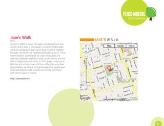 PLACE-MAKING
                                                                 The Innovations




Jane’s Walk
Global

Started in 2007 to honor the legacy of urban activist Jane
Jacobs, Jane’s Walk is a Canadian innovation that bridges
social and geographic gaps by bringing residents together
through a series of free neighborhood walking tours. These
events explore a wide range of urban landscapes and
celebrate walkable neighbourhoods, urban literacy and the
idea of people-centered cities. In 2010, walks took place in
68 cities and included over 418 tours offered by volunteer
group leaders, sending a strong message that people want
and need opportunities to build community with those
with whom space is shared.

http://janeswalk.net/




                                                                                   21
 