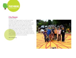 PLACE-MAKING
The Innovations




City Repair
Portland, Oregon (USA)

City Repair is an Oregon-based non-profit driven almost
entirely by volunteers and known internationally for
Intersection Repair, the citizen-led conversion of an urban
street intersection into a public square. Each Intersection
Repair project is the work of neighborhood residents
who join forces to turn anonymous intersections into
places where people feel safe and welcome. Operating
under the assumption that localization - of culture, of
economy, of decision-making - is a necessary foundation
of sustainability, citizens reclaim urban spaces to plant the
seeds of greater neighborhood communication, community
empowerment, and cultural sustainability.

http://cityrepair.org/
 