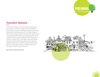 PLACE-MAKING
                                                               The Innovations




Transition Network
Global

A Transition Initiative is a community-led response to
the pressures of climate change, fossil fuel depletion
and economic recession. Working to address community
needs while rebuilding resilience in the face of peak oil
and climate change, initiatives linked to the network seek
to reduce carbon emissions by raising awareness of the
concept of resilience; partnering with existing groups to
conduct outreach efforts; self-organizing into thematic
sub-groups that address key areas such as food and
energy; embarking on an EDAP (Energy Descent Action
Plan); and sharing successes and failures with other
Transition Initiatives across the world.

http://www.transitionnetwork.org/




                                                                                 23
 