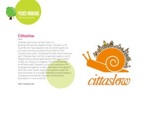 PLACE-MAKING
The Innovations




Cittaslow
Global

Cittaslow, also known as Slow Town, is a
growing international network of over 140 towns in 20
countries that have adopted a set of common goals and
principles to enhance quality of life for both for their
residents and visitors. Inspired by the Slow Food movement,
each Cittaslow town commits to working towards a set of
50 goals that provide tangible benchmarks against which
a town can measure its progress. The aim of obtaining
an affiliation with Cittaslow is to act as a mechanism for
bringing locals together to work collectively for the good of
their town, with results ranging from greater support for
local businesses, to a stronger emphasis on local traditions,
increased environmental protection, and enhanced
participation in community life.

http://cittaslow.net/
 