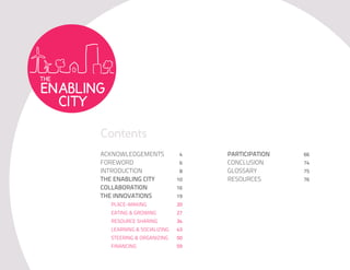 Contents
ACKNOWLEDGEMENTS           4    PARTICIPATION   66
FOREWORD                   6    CONCLUSION      74
INTRODUCTION               8    GLOSSARY        75
THE ENABLING CITY          10   RESOURCES       76
COLLABORATION              16
THE INNOVATIONS            19
  PLACE-MAKING             20
  EATING & GROWING         27
  RESOURCE SHARING         34
  LEARNING & SOCIALIZING   43
  STEERING & ORGANIZING    50
  FINANCING                59
 