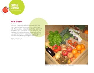 EATING &
GROWING
The Innovations




Yum Share
U.K.

YumShare is a dynamic web tool that helps users find
organic and specialty food via local clubs that interface
with wholesalers and local producers directly. Each month,
club leaders place group orders through Yum Share, then
meet with the group to coordinate delivery efforts. This
way, club members enjoy food produced by local growers
and save money while supporting local businesses.

http://yumshare.co.uk/




                                                             A. Roberts • http://www.flickr.com/photos/aroberts/4331821479/
 