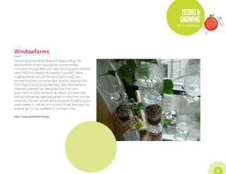 EATING &
                                                                GROWING
                                                              The Innovations




Windowfarms
Global

Started by artists Britta Riley and Rebecca Bray, the
Windowfarms project approaches environmental
innovation through Web 2.0 crowd-sourcing and a method
called R&D-I-Y (research & develop it yourself). Many
neighbourhoods around the world (particularly low-
income ones) are considered food deserts, meaning little
fresh food is easily accessible there. With Windowfarms,
however, urbanites can now grow food from their
apartments or office windows by means of inexpensive,
vertical, hydroponic vegetable gardens made from recycled
materials. The first system alone produced 25 plants and a
salad a week in mid-winter in a dimly lit 4x6 New York City
window and is now available for pre-sale online.

http://www.windowfarms.org/




                                                                                31
 