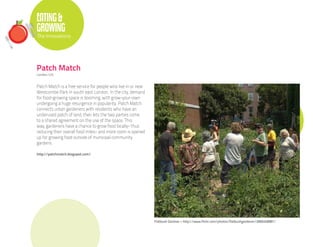EATING &
GROWING
The Innovations




Patch Match
London, U.K.


Patch Match is a free service for people who live in or near
Westcombe Park in south east London. In the city, demand
for food-growing space is booming, with grow-your-own
undergoing a huge resurgence in popularity. Patch Match
connects urban gardeners with residents who have an
underused patch of land, then lets the two parties come
to a shared agreement on the use of the space. This
way, gardeners have a chance to grow food locally- thus
reducing their overall food miles- and more room is opened
up for growing food outside of municipal community
gardens.

http://patchmatch.blogspot.com/




                                                               Flatbush Gardner • http://www.flickr.com/photos/flatbushgardener/2669248981/
 