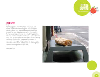 EATING &
                                                                GROWING
                                                              The Innovations




Replate
Global

Replate.org is the brainchild of San Franciscans Josh
Kamler and Axel Albin, two designers who noticed that
people in West Coast cities were leaving their leftovers
on top of (or next to) garbage cans when they couldn’t
find someone to give them to. As a result, they gave this
behavior a name, created a website, and a logo, and started
advocating packing up leftover restaurant food and leaving
containers of it on top of sidewalk ash containers to
share with the hungry. Today, Replate has grown into an
international movement and a practice for reducing food
waste across neighborhoods and cities.

www.replate.org




                                                                                33
 