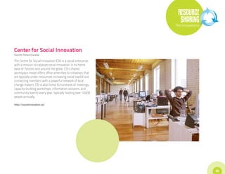 RESOURCE
                                                                  SHARING
                                                                The Innovations




Center for Social Innovation
Toronto, Ontario (Canada)

The Centre for Social Innovation (CSI) is a social enterprise
with a mission to catalyze social innovation in its home
base of Toronto and around the globe. CSI’s shared
workspace model offers office amenities to initiatives that
are typically under-resourced, increasing social capital and
connecting members with a powerful network of local
change makers. CSI is also home to hundreds of meetings,
capacity-building workshops, information sessions, and
community events every year, typically hosting over 10,000
people annually.

http://socialinnovation.ca/




                                                                                  35
 