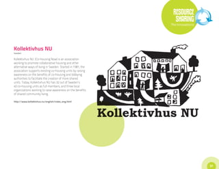 RESOURCE
                                                               SHARING
                                                             The Innovations




Kollektivhus NU
Sweden

Kollektivhus NU (Co-housing Now) is an association
working to promote collaborative housing and other
alternative ways of living in Sweden. Started in 1981, the
association supports existing co-housing units by raising
awareness on the benefits of co-housing and lobbying
authorities to facilitate the creation of more shared
units. Today, Kollektivhus NU has 32 out of Sweden’s
40 co-housing units as full members, and three local
organizations working to raise awareness on the benefits
of shared community living.

http://www.kollektivhus.nu/english/index_eng.html




                                                                               37
 