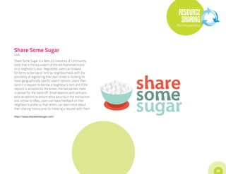 RESOURCE
                                                                   SHARING
                                                                 The Innovations




Share Some Sugar
U.S.A.

Share Some Sugar is a Web 2.0 inventory of community
tools that is the equivalent of the old-fashioned knock
on a neighbour’s door. Registered users can browse
for items to borrow or rent by neighbourhood, with the
possibility of registering their own street or building for
more geographically specific search options. Users then
send in a request to borrow a neighbour’s item and if the
request is accepted by the lender, the two parties meet
in person for the hand-off. Small deposits and contracts
exist as options to ensure extra security in the transaction
and, similar to eBay, users can leave feedback on their
neighbour’s profile so that others can learn more about
their sharing history prior to initiating a request with them.

http://www.sharesomesugar.com/




                                                                                   39
 