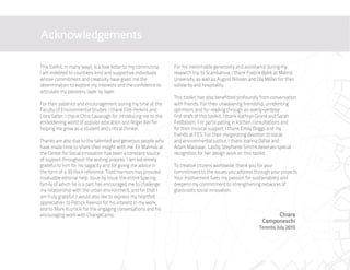 Acknowledgements

This toolkit, in many ways, is a love letter to my community.    For his inestimable generosity and assistance during my
I am indebted to countless kind and supportive individuals       research trip to Scandianvia, I thank Fredrik Björk at Malmö
whose commitment and creativity have given me the                University, as well as August Nilsson and Ola Möller for their
determination to explore my interests and the confidence to      solidarity and hospitality.
articulate my passions, layer by layer.
                                                                 This toolkit has also benefitted profoundly from conversation
For their patience and encouragement during my time at the       with friends. For their unwavering friendship, unrelenting
Faculty of Environmental Studies, I thank Ellie Perkins and      optimism, and for reading through an overly-verbose
Liora Salter. I thank Chris Cavanagh for introducing me to the   first draft of this toolkit, I thank Kathryn Grond and Sarah
emboldening world of popular education and Roger Keil for        Feldbloom. For participating in kitchen consultations and
helping me grow as a student and critical thinker.               for their musical support, I thank Emily Briggs and my
                                                                 friends at FES. For their invigorating devotion to social
Thanks are also due to the talented and generous people who      and environmental justice, I thank Joanna Dafoe and
have made time to share their insight with me. Eli Malinski at   Adam MacIsaac. Lastly, Stephanie Simms deserves special
the Center for Social Innovation has been a constant source      recognition for her design work on this toolkit.
of support throughout the writing process. I am extremely
grateful to him for his sagacity and for giving me advice in     To creative citizens worldwide, thank you for your
the form of a 30 Rock reference. Todd Harrison has provided      commitment to the issues you address through your projects.
invaluable editorial help. Issue by issue, the entire Spacing    Your involvement fuels my passion for sustainability and
family of which he is a part has encouraged me to challenge      deepens my commitment to strengthening networks of
my relationship with the urban environment, and for that I       grassroots social innovation.
am truly grateful. I would also like to express my heartfelt
appreciation to Patrick Keenan for his interest in my work,
and to Mark Kuznicki for the engaging conversations and his
encouraging work with ChangeCamp.                                                                                  Chiara
                                                                                                              Camponeschi
                                                                                                            Toronto, July 2010
 