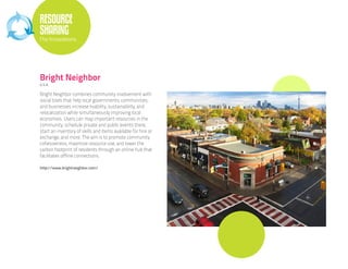 RESOURCE
SHARING
The Innovations




Bright Neighbor
U.S.A.

Bright Neighbor combines community involvement with
social tools that help local governments, communities,
and businesses increase livability, sustainability, and
relocalization while simultaneously improving local
economies. Users can map important resources in the
community, schedule private and public events there,
start an inventory of skills and items available for hire or
exchange, and more. The aim is to promote community
cohesiveness, maximize resource use, and lower the
carbon footprint of residents through an online hub that
facilitates offline connections.

http://www.brightneighbor.com/
 