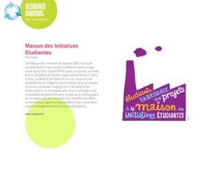 RESOURCE
SHARING
The Innovations




Maison des Initiatives
Etudiantes
Paris, France.

The Maison des initiatives étudiantes (MIE) is a multi-
purpose facility that provides conference rooms, audio-
visual equipment, shared office space, computers, archives,
and an art gallery to student organizations based in Paris,
France. Located in the heart of the city, resources are
available free of charge to help students carry out socially
conscious initiatives, ranging from international fair
trade projects, to arts-based anti-racism campaigns and
sustainable development work. Known as a meeting place,
an incubator, and an innovation hub, the MIE also offers
a mentorship program to help students learn more about
project management and financial sustainability.

www.mie.paris.fr
 