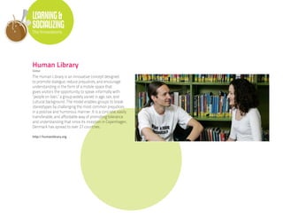 LEARNING &
SOCIALIZING
The Innovations




Human Library
Global

The Human Library is an innovative concept designed
to promote dialogue, reduce prejudices, and encourage
understanding in the form of a mobile space that
gives visitors the opportunity to speak informally with
“people on loan,” a group widely varied in age, sex, and
cultural background. The model enables groups to break
stereotypes by challenging the most common prejudices
in a positive and humorous manner. It is a concrete, easily
transferable, and affordable way of promoting tolerance
and understanding that since its inception in Copenhagen,
Denmark has spread to over 27 countries.

http://humanlibrary.org
 