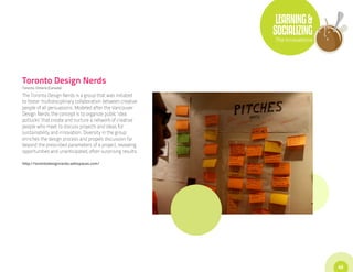 LEARNING &
                                                             SOCIALIZING
                                                             The Innovations




Toronto Design Nerds
Toronto, Ontario (Canada)

The Toronto Design Nerds is a group that was initiated
to foster multidisciplinary collaboration between creative
people of all persuasions. Modeled after the Vancouver
Design Nerds, the concept is to organize public ‘idea
potlucks’ that create and nurture a network of creative
people who meet to discuss projects and ideas for
sustainability and innovation. Diversity in the group
enriches the design process and propels discussion far
beyond the prescribed parameters of a project, revealing
opportunities and unanticipated, often surprising results.

http://torontodesignnerds.wikispaces.com/




                                                                               45
 