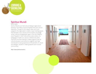 LEARNING &
SOCIALIZING
The Innovations




Spiritus Mundi
Malmö, Sweden

Spiritus Mundi is an intercultural dialogue organization
working in the fields of youth empowerment and cultural
diplomacy. Through its arts-based, video, and music
programs ,the organization creates unique meeting spaces
that facilitate cross-cultural communication and bridge
social, cultural, and geographic gaps in the city of Malmo,
one of Sweden’s most multicultural urban centers. Its
pedagogical models are used as a reference by other
cities and countries looking to create programs that tie
culture, education, and economics together and have
contributed to raising awareness of the benefits of culture
and dialogue provide in creating peaceful and inclusive
communities.

http://www.spiritusmundi.nu
 