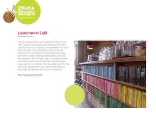 LEARNING &
SOCIALIZING
The Innovations




Laundromat Café
Copenhagen, Denmark


The Laundromat Café is part of what are called “fusion
cafes,” spaces that provide a secondary service (in this
case, laundry) to turn typically mundane tasks into more
social activities. Here, individuals in the community
maximize the use of their time and make connections
with others instead of being isolated while waiting for
the washer to finish the spin cycle. Young artists exhibit
their artwork in the space, café staff cook homemade
meals, patrons can borrow from over 4000 books for free,
and chess, backgammon, and free WiFi are offered to
encourage socialization and community-building.

http://thelaundromatcafe.com/
 
