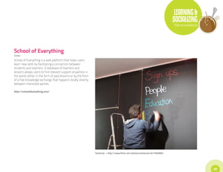 LEARNING &
                                                                                                                              SOCIALIZING
                                                                                                                              The Innovations




School of Everything
Global

School of Everything is a web platform that helps users
learn new skills by facilitating a connection between
students and teachers. A database of teachers and
lessons allows users to find relevant support anywhere in
the world, either in the form of paid lessons or by the form
of a free knowledge exchange that happens locally directly
between interested parties.

http://schoolofeverything.com/




                                                               Tentenuk • http://www.flickr.com/photos/tentenuk/4417934993/




                                                                                                                                                49
 